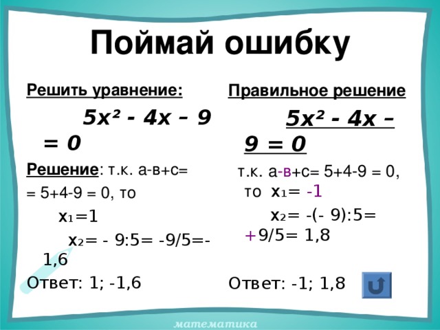 Поймай ошибку Решить уравнение:  5х² - 4х – 9 = 0 Решение : т.к. а-в+с= = 5+4-9 = 0, то  х 1 =1  х 2 = - 9:5= -9/5=-1,6 Ответ: 1; -1,6 Правильное решение  5х² - 4х – 9 = 0  т.к. а -в +с= 5+4-9 = 0, то х 1 = -1   х 2 = -(- 9):5= + 9/5= 1,8 Ответ: -1; 1,8