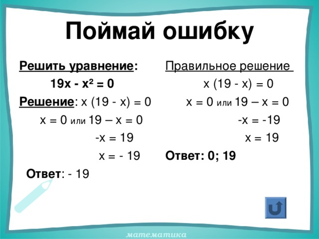 Поймай ошибку Решить уравнение :  19х - х ² = 0 Решение : х (19 - х) = 0  х = 0 или 19 – х = 0  -х = 19  х = - 19  Ответ : - 19   Правильное решение  х (19 - х) = 0  х = 0 или 19 – х = 0  -х = -19  х = 19 Ответ: 0; 19