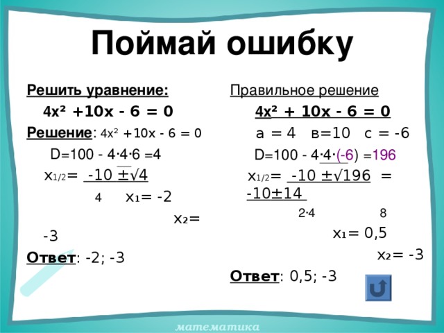 Поймай ошибку Решить уравнение:  4х ² +10х - 6 = 0 Решение : 4х ² +10х - 6 = 0  D =100 - 4 · 4 · 6 =4  х 1/2 = -10 ±√ 4  4 х 1 = -2  х 2 = -3 Ответ : -2; -3 Правильное решение  4х ² + 10х - 6 = 0  а = 4 в=10 с = -6  D =100 - 4 · 4 · (-6 ) = 196  х 1/2 = -10 ±√ 196 = -10 ± 14  2 · 4 8  х 1 = 0,5  х 2 = -3 Ответ : 0,5; -3