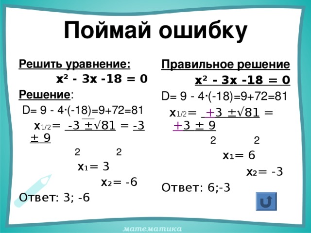 Поймай ошибку Решить уравнение:  х ² - 3х -18 = 0 Решение :  D = 9 - 4 · (-18)=9+72=81  х 1/2 = -3 ±√ 81 = -3 ± 9   2 2  х 1 = 3  х 2 = -6 Ответ: 3; -6 Правильное решение  х ² - 3х -18 = 0 D = 9 - 4 · (-18)=9+72=81  х 1/2 =  + 3 ±√ 81 = + 3 ± 9   2 2  х 1 = 6  х 2 = -3 Ответ: 6;-3