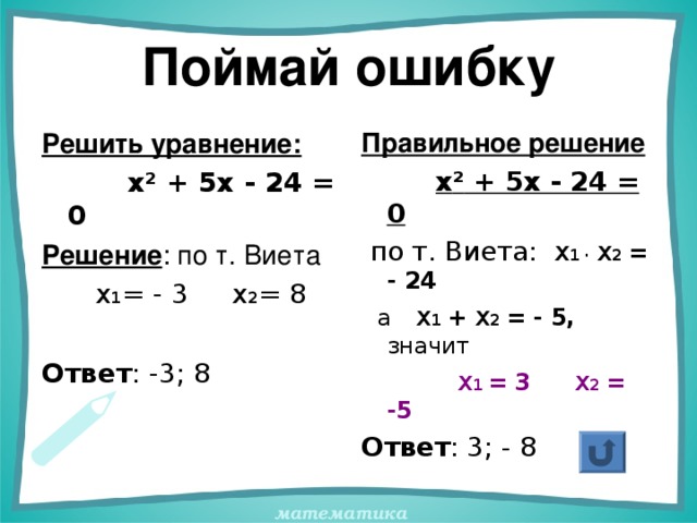 Поймай ошибку Решить уравнение:  х ² + 5х - 24 = 0 Решение : по т. Виета  х 1 = - 3 х 2 = 8 Ответ : -3; 8 Правильное решение  х ² + 5х - 24 = 0  по т. Виета:  х 1 ·  х 2 = - 24  а  х 1 + х 2 = - 5, значит  х 1 = 3  х 2 = -5 Ответ : 3; - 8