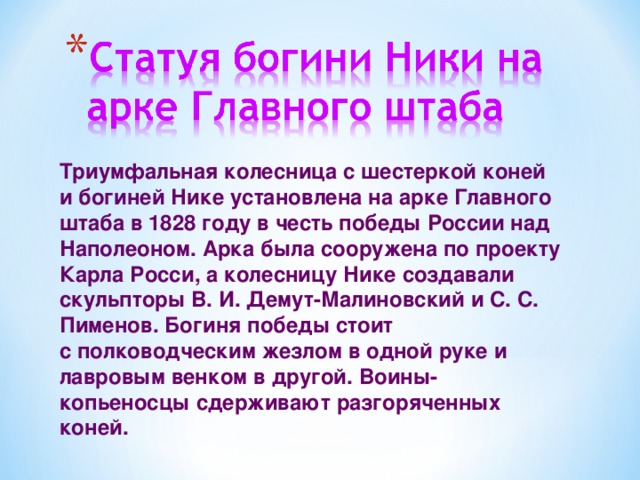 Триумфальная колесница с шестеркой коней и богиней Нике установлена на арке Главного штаба в 1828 году в честь победы России над Наполеоном. Арка была сооружена по проекту Карла Росси, а колесницу Нике создавали скульпторы В. И. Демут-Малиновский и С. С. Пименов. Богиня победы стоит  с полководческим жезлом в одной руке и лавровым венком в другой. Воины-копьеносцы сдерживают разгоряченных коней.