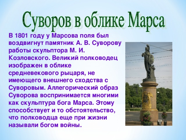 В 1801 году у Марсова поля был воздвигнут памятник А. В. Суворову работы скульптора М. И. Козловского. Великий полководец изображен в облике средневекового рыцаря, не имеющего внешнего сходства с Суворовым. Аллегорический образ Суворова воспринимается многими как скульптура бога Марса. Этому способствует и то обстоятельство, что полководца еще при жизни называли богом войны.