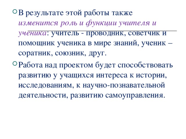 В результате этой работы также изменится роль и функции учителя и ученика : учитель - проводник, советчик и помощник ученика в мире знаний, ученик – соратник, союзник, друг.  Работа над проектом будет способствовать развитию у учащихся интереса к истории, исследованиям, к научно-познавательной деятельности, развитию самоуправления.