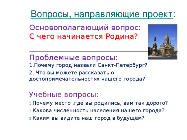 Вопросы, направляющие проект : Основополагающий вопрос:  С чего начинается Родина? Проблемные вопросы:  1.Почему город назвали Санкт-Петербург? 2. Что вы можете рассказать о достопримечательностях нашего города?  Учебные вопросы: