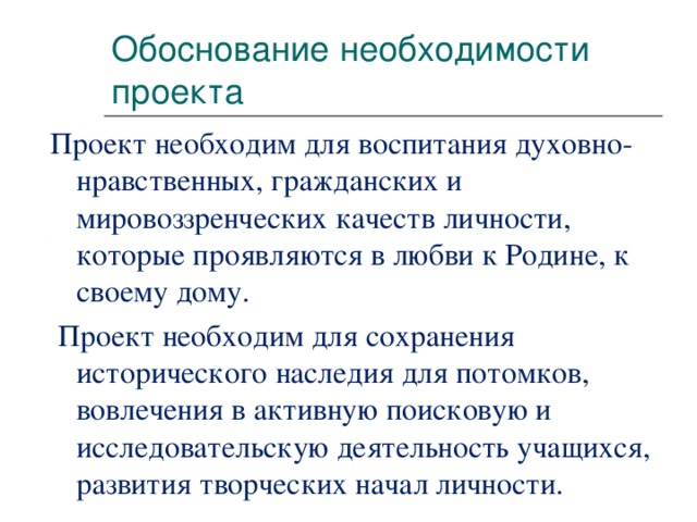 Обоснование необходимости проекта Проект необходим для воспитания духовно-нравственных, гражданских и мировоззренческих качеств личности, которые проявляются в любви к Родине, к своему дому.  Проект необходим для сохранения исторического наследия для потомков, вовлечения в активную поисковую и исследовательскую деятельность учащихся, развития творческих начал личности.