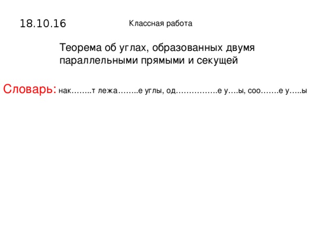 18.10.16 Классная работа Теорема об углах, образованных двумя параллельными прямыми и секущей Словарь: нак……..т лежа……..е углы, од…………….е у….ы, соо…….е у…..ы Пустые слайды предназначены для того, чтобы не отвлекать учеников от другого вида работы