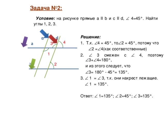 Задача №2:  Задача №2:   Условие: на рисунке прямые а II b и c II d,   4=45°. Найти углы 1, 2, 3. Решение:  1. Т.к.  4 = 45°, то  2 = 45°, потому что   2 =  4(как соответственные) 2.  3 смежен с  4, поэтому  3+  4=180°,  и из этого следует, что   3= 180° - 45°= 135°. 3.  1 =  3, т.к. они накрест лежащие.    1 = 135°. Ответ:  1=135°;  2=45°;  3=135°. 4 3 a 1 2 b