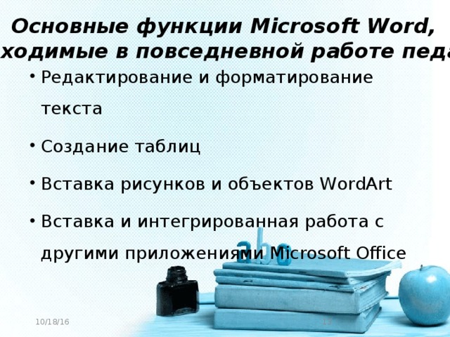 Основные функции Microsoft Word, необходимые в повседневной работе педагога Редактирование и форматирование текста Создание таблиц Вставка рисунков и объектов WordArt Вставка и интегрированная работа с другими приложениями Microsoft Office 10/18/16