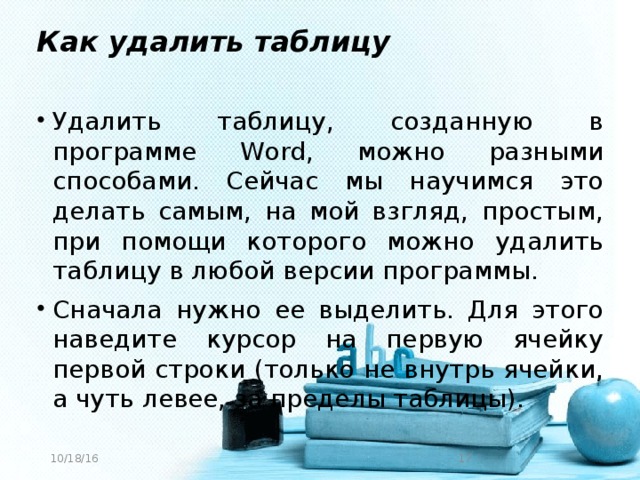 Как удалить таблицу Удалить таблицу, созданную в программе Word, можно разными способами. Сейчас мы научимся это делать самым, на мой взгляд, простым, при помощи которого можно удалить таблицу в любой версии программы. Сначала нужно ее выделить. Для этого наведите курсор на первую ячейку первой строки (только не внутрь ячейки, а чуть левее, за пределы таблицы). 10/18/16