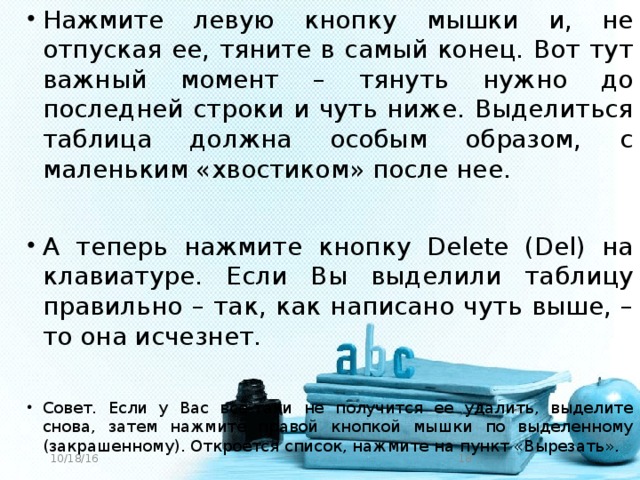 Нажмите левую кнопку мышки и, не отпуская ее, тяните в самый конец. Вот тут важный момент – тянуть нужно до последней строки и чуть ниже. Выделиться таблица должна особым образом, с маленьким «хвостиком» после нее. А теперь нажмите кнопку Delete (Del) на клавиатуре. Если Вы выделили таблицу правильно – так, как написано чуть выше, – то она исчезнет. Совет. Если у Вас все-таки не получится ее удалить, выделите снова, затем нажмите правой кнопкой мышки по выделенному (закрашенному). Откроется список, нажмите на пункт «Вырезать».