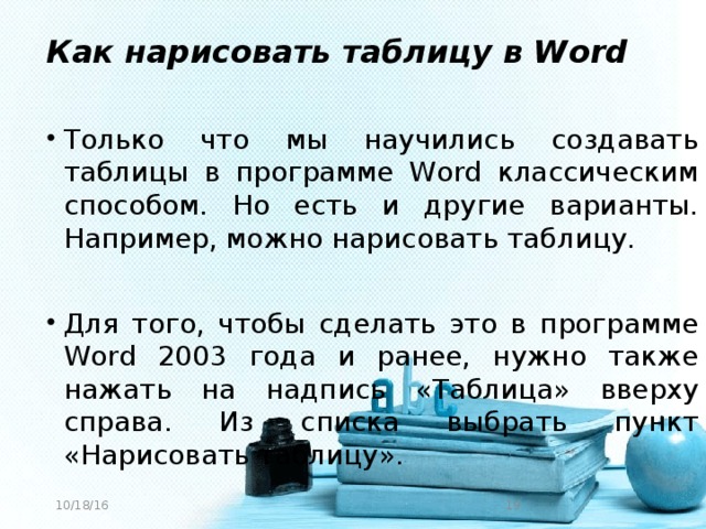 Как нарисовать таблицу в Word Только что мы научились создавать таблицы в программе Word классическим способом. Но есть и другие варианты. Например, можно нарисовать таблицу. Для того, чтобы сделать это в программе Word 2003 года и ранее, нужно также нажать на надпись «Таблица» вверху справа. Из списка выбрать пункт «Нарисовать таблицу». 10/18/16