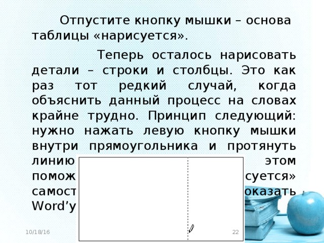 Отпустите кнопку мышки – основа таблицы «нарисуется».  Теперь осталось нарисовать детали – строки и столбцы. Это как раз тот редкий случай, когда объяснить данный процесс на словах крайне трудно. Принцип следующий: нужно нажать левую кнопку мышки внутри прямоугольника и протянуть линию. Программа Вам в этом поможет – линия «дорисуется» самостоятельно. Главное, показать Word’у направление. 10/18/16