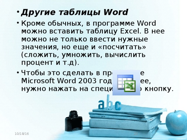 Другие таблицы Word Кроме обычных, в программе Word можно вставить таблицу Excel. В нее можно не только ввести нужные значения, но еще и «посчитать» (сложить, умножить, вычислить процент и т.д). Чтобы это сделать в программе Microsoft Word 2003 года и ранее, нужно нажать на специальную кнопку.