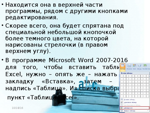 Находится она в верхней части программы, рядом с другими кнопками редактирования. Скорее всего, она будет спрятана под специальной небольшой кнопочкой более темного цвета, на которой нарисованы стрелочки (в правом верхнем углу). В программе Microsoft Word 2007-2016 для того, чтобы вставить таблицу Excel, нужно – опять же – нажать на закладку «Вставка», затем – на надпись «Таблица». Из списка выбрать