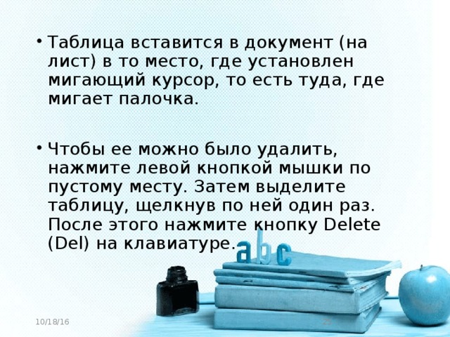 Таблица вставится в документ (на лист) в то место, где установлен мигающий курсор, то есть туда, где мигает палочка. Чтобы ее можно было удалить, нажмите левой кнопкой мышки по пустому месту. Затем выделите таблицу, щелкнув по ней один раз. После этого нажмите кнопку Delete (Del) на клавиатуре.