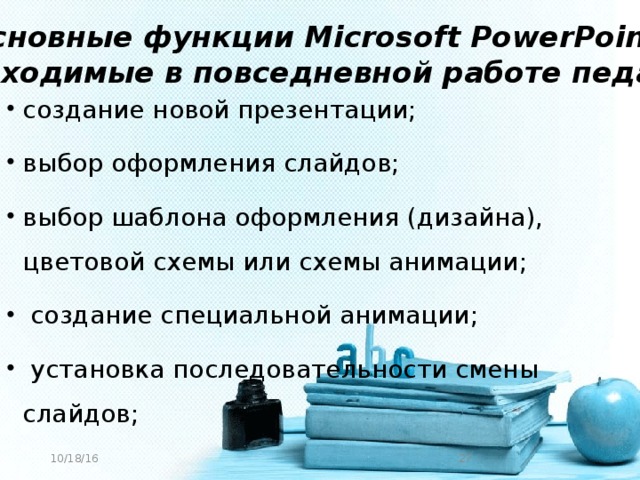 Основные функции Microsoft PowerPoint, необходимые в повседневной работе педагога создание новой презентации; выбор оформления слайдов; выбор шаблона оформления (дизайна), цветовой схемы или схемы анимации;  создание специальной анимации;  установка последовательности смены слайдов; 10/18/16