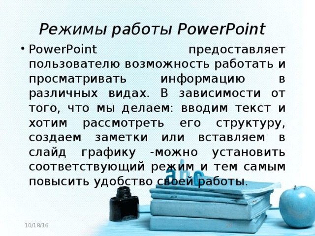 Режимы работы PowerPoint PowerPoint предоставляет пользователю возможность работать и просматривать информацию в различных видах. В зависимости от того, что мы делаем: вводим текст и хотим рассмотреть его структуру, создаем заметки или вставляем в слайд графику -можно установить соответствующий режим и тем самым повысить удобство своей работы. 10/18/16