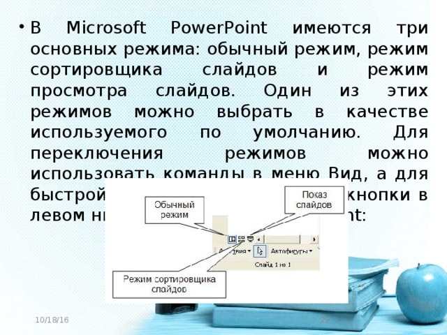 В Microsoft PowerPoint имеются три основных режима: обычный режим, режим сортировщика слайдов и режим просмотра слайдов. Один из этих режимов можно выбрать в качестве используемого по умолчанию. Для переключения режимов можно использовать команды в меню Вид, а для быстрой смены режимов служат кнопки в левом нижнем углу окна PowerPoint: