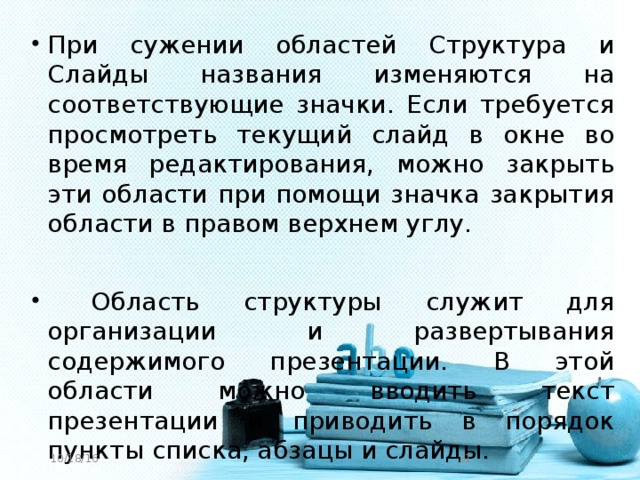 При сужении областей Структура и Слайды названия изменяются на соответствующие значки. Если требуется просмотреть текущий слайд в окне во время редактирования, можно закрыть эти области при помощи значка закрытия области в правом верхнем углу.  Область структуры служит для организации и развертывания содержимого презентации. В этой области можно вводить текст презентации и приводить в порядок пункты списка, абзацы и слайды.