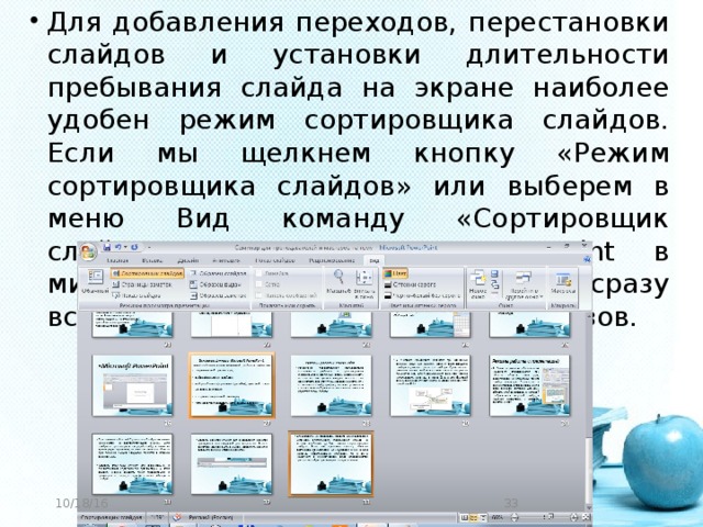 Для добавления переходов, перестановки слайдов и установки длительности пребывания слайда на экране наиболее удобен режим сортировщика слайдов. Если мы щелкнем кнопку «Режим сортировщика слайдов» или выберем в меню Вид команду «Сортировщик слайдов», то в окне PowerPoint в миниатюрном виде отображаются сразу все слайды презентации в виде эскизов.