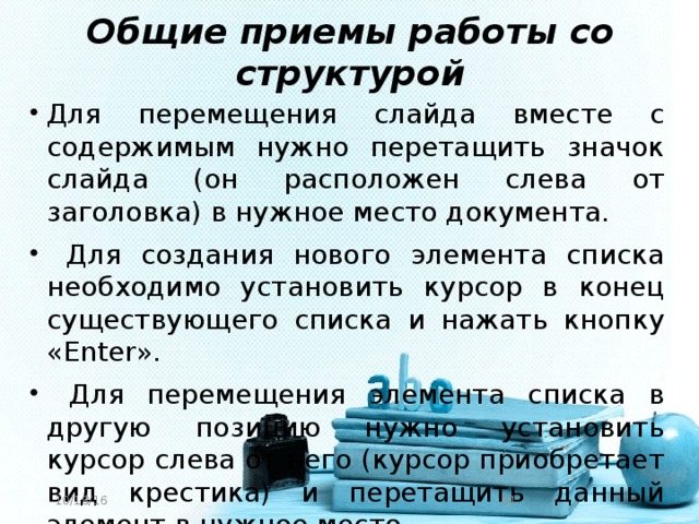 Общие приемы работы со структурой Для перемещения слайда вместе с содержимым нужно перетащить значок слайда (он расположен слева от заголовка) в нужное место документа.  Для создания нового элемента списка необходимо установить курсор в конец существующего списка и нажать кнопку «Enter».  Для перемещения элемента списка в другую позицию нужно установить курсор слева от него (курсор приобретает вид крестика) и перетащить данный элемент в нужное место. 10/18/16