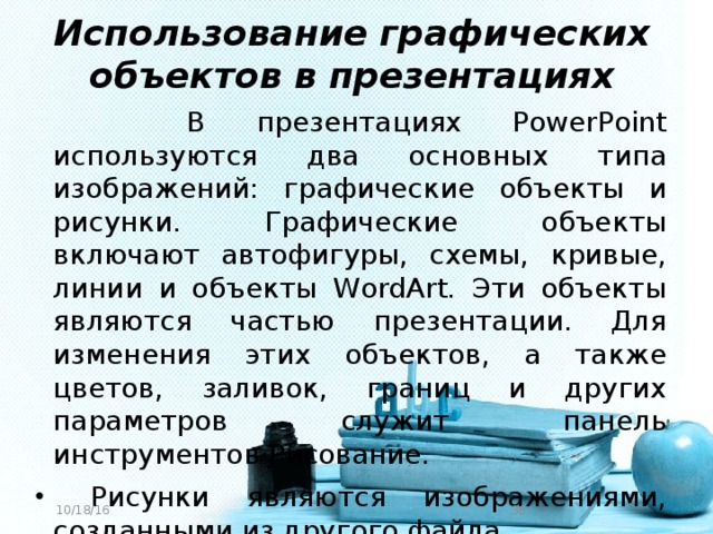 Использование графических объектов в презентациях    В презентациях PowerPoint используются два основных типа изображений: графические объекты и рисунки. Графические объекты включают автофигуры, схемы, кривые, линии и объекты WordArt. Эти объекты являются частью презентации. Для изменения этих объектов, а также цветов, заливок, границ и других параметров служит панель инструментов Рисование.  Рисунки являются изображениями, созданными из другого файла 10/18/16