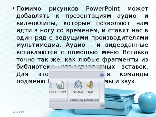 Помимо рисунков PowerPoint может добавлять к презентациям аудио- и видеоклипы, которые позволяют нам идти в ногу со временем, и ставят нас в один ряд с ведущими производителями мультимедиа. Аудио - и видеоданные вставляются с помощью меню Вставка точно так же, как любые фрагменты из библиотеки иллюстративных вставок. Для этого используются команды подменю Вставка --- Фильмы и звук.