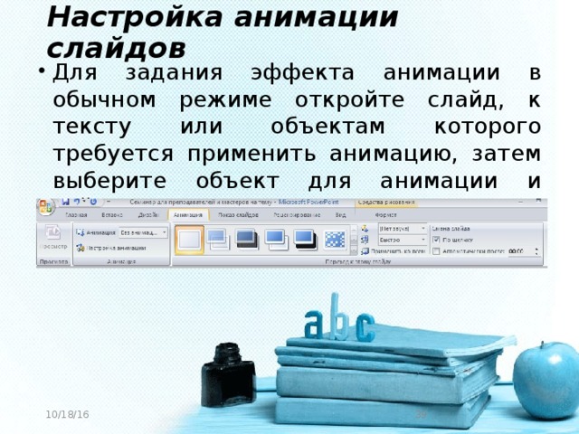 Настройка анимации слайдов Для задания эффекта анимации в обычном режиме откройте слайд, к тексту или объектам которого требуется применить анимацию, затем выберите объект для анимации и зайдите в меню Анимация: 10/18/16