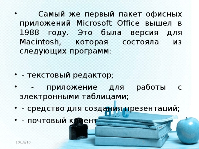 Самый же первый пакет офисных приложений Microsoft Office вышел в 1988 году. Это была версия для Macintosh, которая состояла из следующих программ:  - текстовый редактор;  - приложение для работы с электронными таблицами;  - средство для создания презентаций;  - почтовый клиент