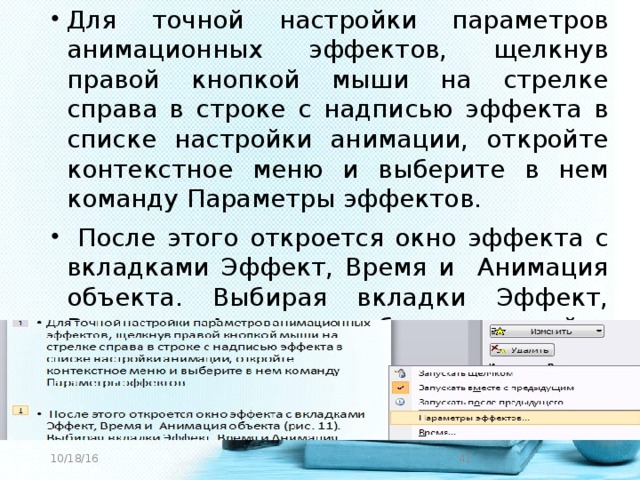 Для точной настройки параметров анимационных эффектов, щелкнув правой кнопкой мыши на стрелке справа в строке с надписью эффекта в списке настройки анимации, откройте контекстное меню и выберите в нем команду Параметры эффектов.  После этого откроется окно эффекта с вкладками Эффект, Время и Анимация объекта. Выбирая вкладки Эффект, Время и Анимация объекта, задайте нужные параметры и щелкните кнопку «ОК».