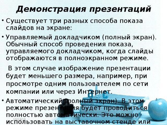 Демонстрация презентаций Существует три разных способа показа слайдов на экране: Управляемый докладчиком (полный экран). Обычный способ проведения показа, управляемого докладчиком, когда слайды отображаются в полноэкранном режиме.  В этом случае изображение презентации будет меньшего размера, например, при просмотре одним пользователем по сети компании или через Интернет. Автоматический (полный экран). В этом режиме презентация будет проводиться полностью автоматически. Это можно использовать на выставочном стенде или собрании. 10/18/16