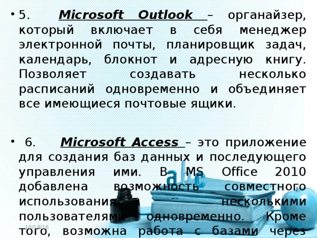 5. Microsoft Outlook – органайзер, который включает в себя менеджер электронной почты, планировщик задач, календарь, блокнот и адресную книгу. Позволяет создавать несколько расписаний одновременно и объединяет все имеющиеся почтовые ящики.  6. Microsoft Access