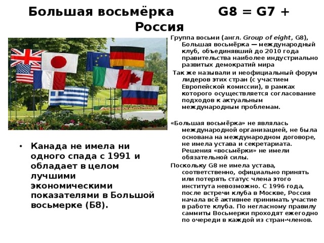 Большая восьмёрка G8 = G7 + Россия Группа восьми (англ. Group of eight , G8), Большая восьмёрка — международный клуб, объединявший до 2010 года правительства наиболее индустриально развитых демократий мира  Так же называли и неофициальный форум лидеров этих стран (с участием Европейской комиссии), в рамках которого осуществляется согласование подходов к актуальным международным проблемам.  «Большая восьмёрка» не являлась международной организацией, не была основана на международном договоре, не имела устава и секретариата. Решения «восьмёрки» не имели обязательной силы. Поскольку G8 не имела устава, соответственно, официально принять или потерять статус члена этого института невозможно. С 1996 года, после встречи клуба в Москве, Россия начала всё активнее принимать участие в работе клуба. По негласному правилу саммиты Восьмерки проходят ежегодно по очереди в каждой из стран-членов.