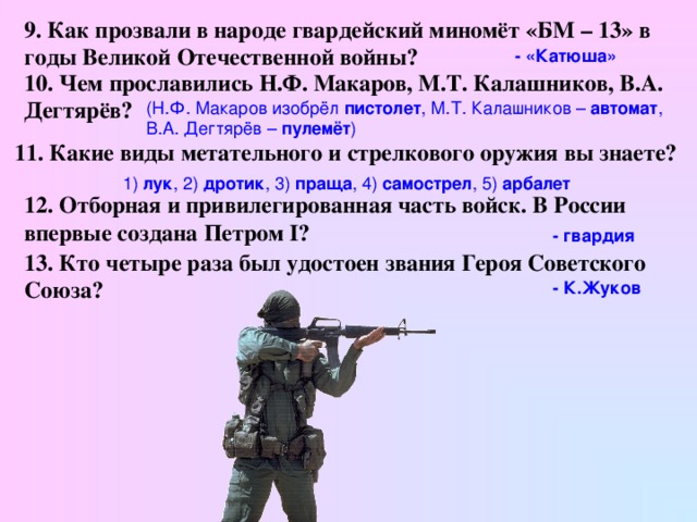 9. Как прозвали в народе гвардейский миномёт «БМ – 13» в годы Великой Отечественной войны?  - «Катюша» 10. Чем прославились Н.Ф. Макаров, М.Т. Калашников, В.А. Дегтярёв? (Н.Ф. Макаров изобрёл пистолет , М.Т. Калашников – автомат , В.А. Дегтярёв – пулемёт )  11. Какие виды метательного и стрелкового оружия вы знаете?  1) лук , 2) дротик , 3) праща , 4) самострел , 5) арбалет  12. Отборная и привилегированная часть войск. В России впервые создана Петром I?  - гвардия  13. Кто четыре раза был удостоен звания Героя Советского Союза?  - К.Жуков