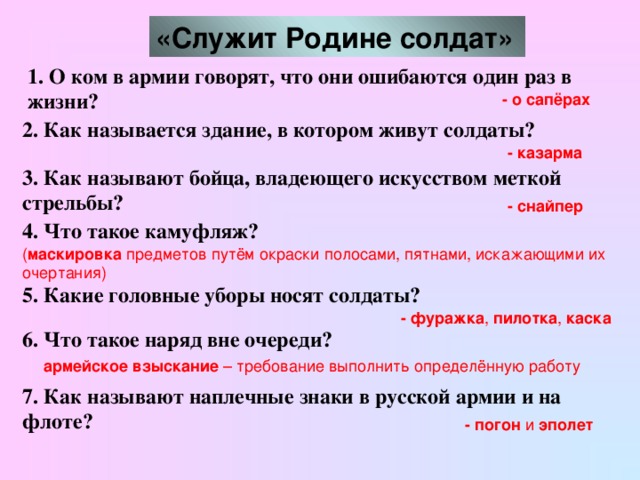 «Служит Родине солдат»  1. О ком в армии говорят, что они ошибаются один раз в жизни? - о сапёрах 2. Как называется здание, в котором живут солдаты? - казарма  3. Как называют бойца, владеющего искусством меткой стрельбы?  - снайпер  4. Что такое камуфляж?  ( маскировка предметов путём окраски полосами, пятнами, искажающими их очертания)  5. Какие головные уборы носят солдаты?  - фуражка , пилотка , каска  6. Что такое наряд вне очереди?  армейское взыскание – требование выполнить определённую работу  7. Как называют наплечные знаки в русской армии и на флоте?  - погон и эполет