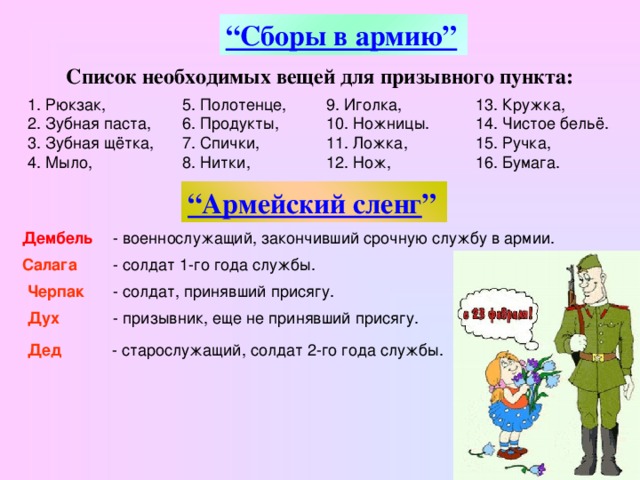 “ Сборы в армию”  Список необходимых вещей для призывного пункта: 1. Рюкзак, 2. Зубная паста, 3. Зубная щётка, 4. Мыло, 5. Полотенце, 6. Продукты, 7. Спички, 8. Нитки, 9. Иголка, 10. Ножницы. 11. Ложка, 12. Нож, 13. Кружка, 14. Чистое бельё. 15. Ручка, 16. Бумага. “ Армейский сленг ”  Дембель  - военнослужащий, закончивший срочную службу в армии.  Салага  - солдат 1-го года службы. Черпак  - солдат, принявший присягу. Дух  - призывник, еще не принявший присягу. Дед   - старослужащий, солдат 2-го года службы.