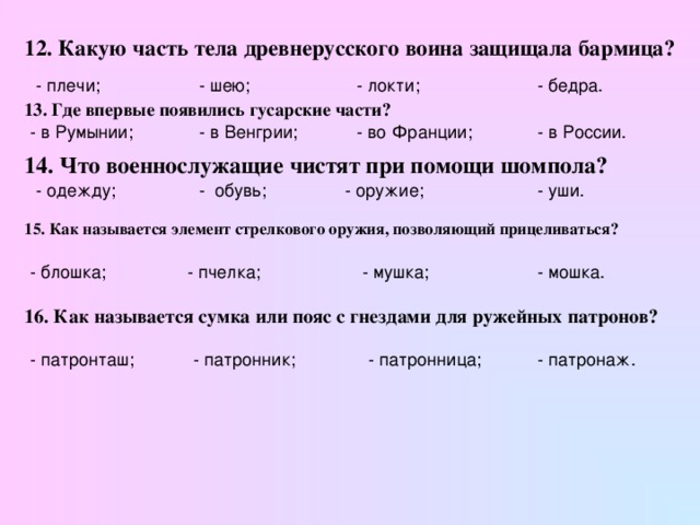 12. Какую часть тела древнерусского воина защищала бармица? - плечи; - шею; - локти; - бедра. 13. Где впервые появились гусарские части?  - в Румынии; - в Венгрии; - во Франции; - в России. 14. Что военнослужащие чистят при помощи шомпола?  - уши. - обувь; - оружие; - одежду; 15. Как называется элемент стрелкового оружия, позволяющий прицеливаться? - блошка; - пчелка; - мушка; - мошка. 16. Как называется сумка или пояс с гнездами для ружейных патронов? - патронташ; - патронник; - патронница; - патронаж.