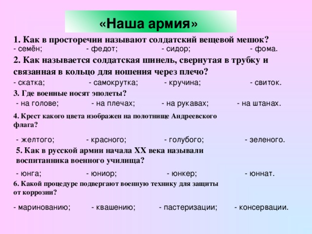 «Наша армия»  1. Как в просторечии называют солдатский вещевой мешок?  - семён; - федот; - сидор; - фома. 2. Как называется солдатская шинель, свернутая в трубку и связанная в кольцо для ношения через плечо? - скатка; - самокрутка; - кручина; - свиток. 3. Где военные носят эполеты?  - на рукавах; - на штанах. - на голове; - на плечах; 4. Крест какого цвета изображен на полотнище Андреевского флага?  - желтого; - красного; - голубого; - зеленого. 5. Как в русской армии начала XX века называли воспитанника военного училища? - юннат. - юнга; - юнкер; - юниор; 6. Какой процедуре подвергают военную технику для защиты от коррозии?  - маринованию; - квашению; - пастеризации; - консервации.