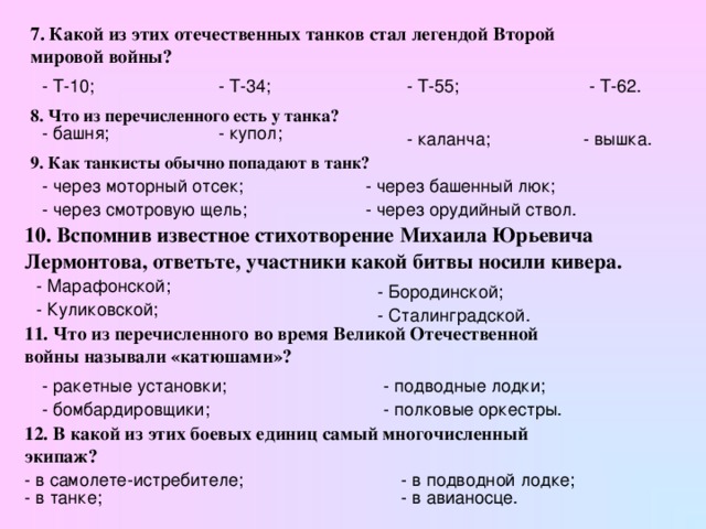 7. Какой из этих отечественных танков стал легендой Второй мировой войны? - Т-10; - Т-34; - Т-55; - Т-62. 8. Что из перечисленного есть у танка?  - башня; - купол; - каланча; - вышка. 9. Как танкисты обычно попадают в танк?  - через моторный отсек; - через башенный люк; - через смотровую щель; - через орудийный ствол. 10. Вспомнив известное стихотворение Михаила Юрьевича Лермонтова, ответьте, участники какой битвы носили кивера.  - Марафонской; - Бородинской; - Куликовской; - Сталинградской. 11. Что из перечисленного во время Великой Отечественной войны называли «катюшами»? - ракетные установки; - подводные лодки; - бомбардировщики; - полковые оркестры. 12. В какой из этих боевых единиц самый многочисленный экипаж?  - в самолете-истребителе; - в подводной лодке; - в танке; - в авианосце.