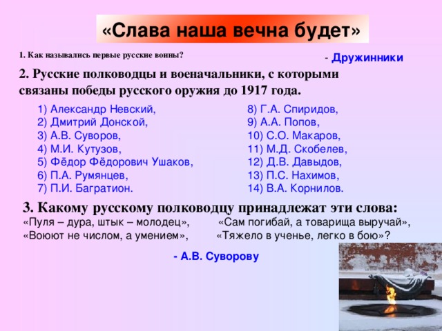 «Слава наша вечна будет»  1. Как назывались первые русские воины?  - Дружинники 2. Русские полководцы и военачальники, с которыми связаны победы русского оружия до 1917 года.  1) Александр Невский, 2) Дмитрий Донской, 3) А.В. Суворов, 4) М.И. Кутузов, 5) Фёдор Фёдорович Ушаков, 6) П.А. Румянцев, 7) П.И. Багратион. 8) Г.А. Спиридов, 9) А.А. Попов, 10) С.О. Макаров, 11) М.Д. Скобелев, 12) Д.В. Давыдов, 13) П.С. Нахимов, 14) В.А. Корнилов. 3. Какому русскому полководцу принадлежат эти слова: «Пуля – дура, штык – молодец», «Сам погибай, а товарища выручай», «Воюют не числом, а умением», «Тяжело в ученье, легко в бою»? - А.В. Суворову