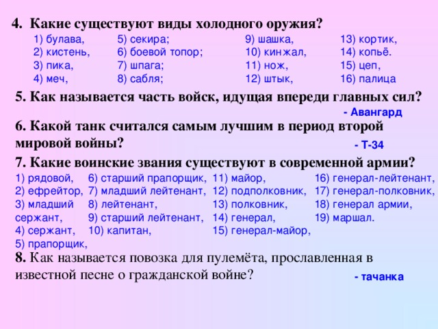 4. Какие существуют виды холодного оружия?  1) булава, 2) кистень, 3) пика, 4) меч, 9) шашка, 10) кинжал, 11) нож, 12) штык, 13) кортик, 14) копьё. 15) цеп, 16) палица  5) секира; 6) боевой топор; 7) шпага; 8) сабля; 5. Как называется часть войск, идущая впереди главных сил? - Авангард 6. Какой танк считался самым лучшим в период второй мировой войны?  - Т-34  7. Какие воинские звания существуют в современной армии?  16) генерал-лейтенант, 17) генерал-полковник, 18) генерал армии, 19) маршал.  1) рядовой, 2) ефрейтор, 3) младший сержант, 4) сержант, 5) прапорщик, 6) старший прапорщик, 7) младший лейтенант, 8) лейтенант, 9) старший лейтенант, 10) капитан, 11) майор, 12) подполковник, 13) полковник, 14) генерал, 15) генерал-майор, 8. Как называется повозка для пулемёта, прославленная в известной песне о гражданской войне?  - тачанка