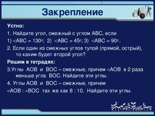 Закрепление Устно: 1. Найдите угол, смежный с углом АВС, если 1)  A ВС = 130 0 ; 2)  A ВС = 45 0 ; 3)  A ВС = 90 0 . 2. Если один из смежных углов тупой (прямой, острый), то каким будет второй угол? Решим в тетрадях: 3.Углы АОВ и ВОС – смежные, причем  A ОВ в 2 раза меньше угла ВОС. Найдите эти углы. 4. Углы АОВ и ВОС – смежные, причем  A ОВ :  ВОС так же как 8 : 10. Найдите эти углы.