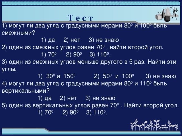 Т е с т 1) могут ли два угла с градусными мерами 80 0 и 100 0 быть смежными?  1) да 2) нет 3) не знаю 2) один из смежных углов равен 70 0 . найти второй угол.  1) 70 0 2) 90 0 3) 110 0 . 3) один из смежных углов меньше другого в 5 раз. Найти эти углы.  1) 30 0 и 150 0 2) 50 0 и 100 0 3) не знаю 4) могут ли два угла с градусными мерами 80 0 и 110 0 быть вертикальными?  1) да 2) нет 3) не знаю 5) один из вертикальных углов равен 70 0 . Найти второй угол.  1) 70 0 2) 90 0 3) 110 0 .