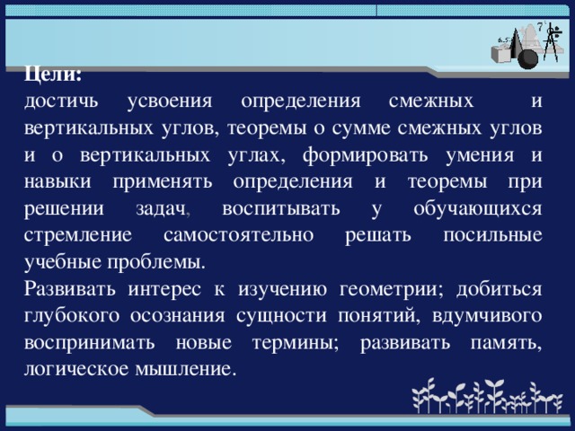 Цели: достичь усвоения определения смежных и вертикальных углов, теоремы о сумме смежных углов и о вертикальных углах, формировать умения и навыки применять определения и теоремы при решении задач , воспитывать у обучающихся стремление самостоятельно решать посильные учебные проблемы. Развивать интерес к изучению геометрии; добиться глубокого осознания сущности понятий, вдумчивого воспринимать новые термины; развивать память, логическое мышление.