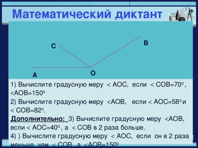 Математический диктант 1) Вычислите градусную меру  AO С, если  COB =70 0 ,  AOB =150 0  2) Вычислите градусную меру  AOB , если  AO С=58 0 и  COB =82 0 . Дополнительно: 3) Вычислите градусную меру  AOB , если  AO С=40 0 , а  COB в 2 раза больше. 4) ) Вычислите градусную меру  AO С, если он в 2 раза меньше, чем  COB  , а  AOB =150 0  В С О А