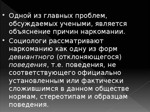 Одной из главных проблем, обсуждаемых учеными, является объяснение причин наркомании. Социологи рассматривают наркоманию как одну из форм девиантного (отклоняющегося) поведения , т.е. поведения, не соответствующего официально установленным или фактически сложившимся в данном обществе нормам, стереотипам и образцам поведения.