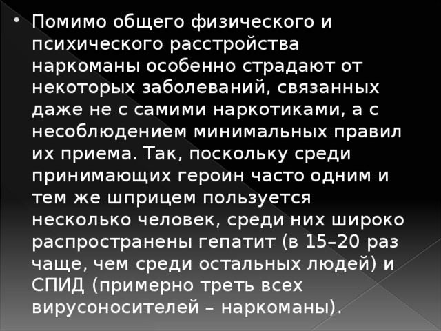 Помимо общего физического и психического расстройства наркоманы особенно страдают от некоторых заболеваний, связанных даже не с самими наркотиками, а с несоблюдением минимальных правил их приема. Так, поскольку среди принимающих героин часто одним и тем же шприцем пользуется несколько человек, среди них широко распространены гепатит (в 15–20 раз чаще, чем среди остальных людей) и СПИД (примерно треть всех вирусоносителей – наркоманы).