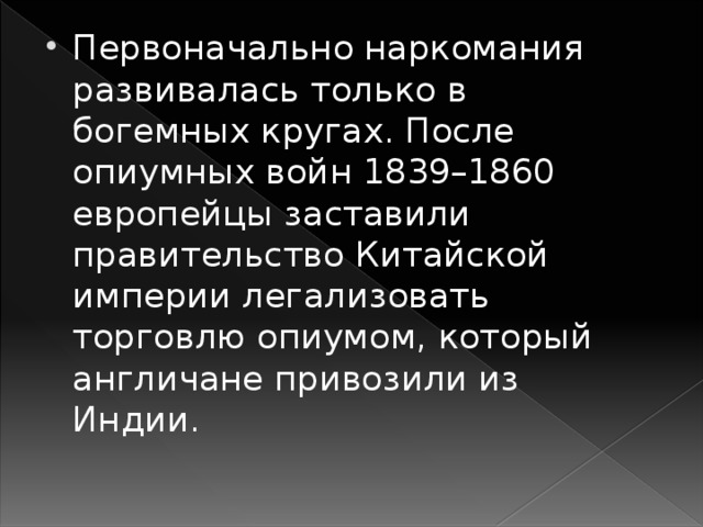 Первоначально наркомания развивалась только в богемных кругах. После опиумных войн 1839–1860 европейцы заставили правительство Китайской империи легализовать торговлю опиумом, который англичане привозили из Индии.