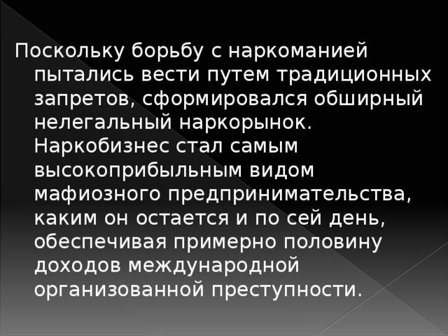 Поскольку борьбу с наркоманией пытались вести путем традиционных запретов, сформировался обширный нелегальный наркорынок. Наркобизнес стал самым высокоприбыльным видом мафиозного предпринимательства, каким он остается и по сей день, обеспечивая примерно половину доходов международной организованной преступности.